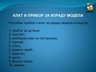 Потребан прибор и алат за израду модела колица је:
1. прибор за цртање;
2. скалпел;
3. резбарски рам са тестерицом;
4. турпије;
5. стега;
6. дрвени чекић;
7. одвртач;
8. шило;
9. брусни папир;
10. маказе
АЛАТ И ПРИБОР ЗА ИЗРАДУ МОДЕЛА
 