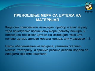 Када смо припремили материјал, прибор и алат за рад,
тада приступамо преношењу мера (помоћу лењира, и
оловке) са техничког цртежа на материјал, тако што
поново цртамо делове модела колица, али у размери 1:1.
Након обележавања материјала, узимамо скалпел,
маказе, тестерицу и вршимо резање делова модела по
линијама које смо исцртали.
ПРЕНОШЕЊЕ МЕРА СА ЦРТЕЖА НА
МАТЕРИЈАЛ
 
