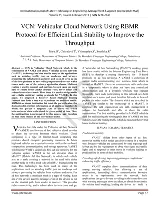 International Journal of Latest Technology in Engineering, Management & Applied Science (IJLTEMAS)
Volume VI, Issue II, February 2017 | ISSN 2278-2540
www.ijltemas.in Page 67
VCN: Vehicular Cloud Network Using RBMR
Protocol for Efficient Link Stability to Improve the
Throughput
Priya. R1
, Chitradevi.T2
, Vishnupriya.S3
, Swathika.R4
1
Assistant Professor, Department of Computer Science, Sri Manakula Vinayagar Engineering College, Puducherry
2, 3, 4 B. Tech, Department of Computer Science, Sri Manakula Vinayagar Engineering College, Puducherry
Abstract — VCN is Vehicular Cloud Network which is the
combination of VANET and cloud. Vehicular ad hoc networks
(VANETs) technology has been used in many of the applications
such as avoiding traffic jam on roadways and airways,
preventing the vehicles from accidents and so on. It serve as one
of the best platform to meet with group-oriented services which
comes under one of the primary application classes. Multicast
routing is used to support such services. In such cases one must
have to ensure better packet delivery ratio, lower delays and
reduced control overheads. Thus, there is a need to design stable
and reliable multicast routing protocols for VANETs. In this
paper, we proposed a Receiver Based Multicast Routing
Protocol that finds a best way to perform the multicast traffic.
RBMulticast stores destination list inside the packet header, this
destination list provides information on all multicast members to
which this packet is targeted .And it stores the traced
information or data in the cloud for given period of time. Thus,
the multicast tree is not required for this process and therefore
no tree state stored at the intermediate nodes.
I. INTRODUCTION
ehicles that falls under the Vehicular Ad hoc Network
(VANET) can form an ad hoc vehicular cloud in order
to share the services between these vehicles. Cloud
computing is a type of Internet-based computing that
provides shared computer processing resources. In future
high-end vehicles are expected to under -utilize the on-board
computation, communication, and storage resources. VANET
will become World’s largest and best ad-hoc network for the
vehicular system .VANET is the sub dividend class of
MANET (Mobile Ad Hoc Network), in which each vehicle
acts as a node creating a network in the road with either
another node or with a road side unit (RSU) located along the
road. This technology has been used in many of the
applications such as avoiding traffic jam on roadways and
airways, preventing the vehicles from accidents and so on. For
ad hoc networks a multicast mesh is a type of routing. Each
and every device accepts messages even if the device is not
on the shortest path from sender to receiver. This provides
richer connectivity, and is robust when devices come and go.
A Vehicular Ad hoc Networking (VANET) working group
has been created within the Internet Engineering Task Force
(IETF) to develop a routing framework for IP-based
protocols in ad hoc networks. A VANET is collection of
mobile nodes communicating over wireless links which is
termed as MANET. Users can communicate with each other
in a temporarily where it does not have any centralized
administration and in a dynamic topology that changes
frequently. Each node participating in this network acts both
as a host and a router and must therefore bit tends to forward
packets for other nodes. The features which are described in
VANET are similar to the technology of a MANET. It
combines the self organization and self- management it
reduces the bandwidth and able to share the radio
transmission. The link stability provided in MANET which is
used for multicasting the routing path. But in VANET the link
stability clears the routing traffic which is based on the reverse
based multicast routing.
II. VANET CHARACTERISTICS
Predictable mobility
VANET differs from other types of ad hoc
networks mobile which nodes can able to move in a random
way, because vehicles are constrained by road topology and
layout and by the requirement to obey road signs and traffic
lights and to respond to other move in vehicles leading to
predictability in term of their mobility.
Providing safe driving, improving passenger comfort and
enhancing traffic efficiency
VANET supplies direct communications of data
among moving vehicles, thus allowing a set of
applications, demanding direct communication between
nodes to be implemented over the network. Such
applications can give drivers travelling in the same direction
with warning messages about accident, or about the necessity
for sudden hard breaking; leading the driver to build a
V
 