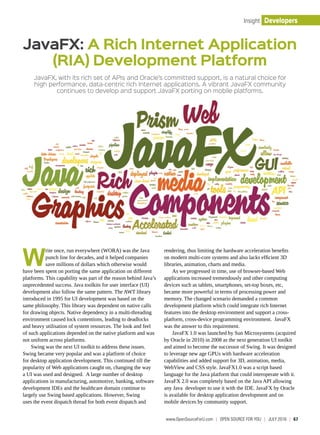 DevelopersInsight
JavaFX, with its rich set of APIs and Oracle’s committed support, is a natural choice for
high performance, data-centric rich Internet applications. A vibrant JavaFX community
continues to develop and support JavaFX porting on mobile platforms.
W
rite once, run everywhere (WORA) was the Java
punch line for decades, and it helped companies
save millions of dollars which otherwise would
have been spent on porting the same application on different
platforms. This capability was part of the reason behind Java’s
unprecedented success. Java toolkits for user interface (UI)
development also follow the same pattern. The AWT library
introduced in 1995 for UI development was based on the
same philosophy. This library was dependent on native calls
for drawing objects. Native dependency in a multi-threading
environment caused lock contentions, leading to deadlocks
and heavy utilisation of system resources. The look and feel
of such applications depended on the native platform and was
not uniform across platforms.
Swing was the next UI toolkit to address these issues.
Swing became very popular and was a platform of choice
for desktop application development. This continued till the
popularity of Web applications caught on, changing the way
a UI was used and designed. A large number of desktop
applications in manufacturing, automotive, banking, software
development IDEs and the healthcare domain continue to
largely use Swing based applications. However, Swing
uses the event dispatch thread for both event dispatch and
rendering, thus limiting the hardware acceleration benefits
on modern multi-core systems and also lacks efficient 3D
libraries, animation, charts and media.
As we progressed in time, use of browser-based Web
applications increased tremendously and other computing
devices such as tablets, smartphones, set-top boxes, etc,
became more powerful in terms of processing power and
memory. The changed scenario demanded a common
development platform which could integrate rich Internet
features into the desktop environment and support a cross-
platform, cross-device programming environment. JavaFX
was the answer to this requirement.
JavaFX 1.0 was launched by Sun Microsystems (acquired
by Oracle in 2010) in 2008 as the next generation UI toolkit
and aimed to become the successor of Swing. It was designed
to leverage new age GPUs with hardware acceleration
capabilities and added support for 3D, animation, media,
WebView and CSS style. JavaFX1.0 was a script based
language for the Java platform that could interoperate with it.
JavaFX 2.0 was completely based on the Java API allowing
any Java developer to use it with the IDE. JavaFX by Oracle
is available for desktop application development and on
mobile devices by community support.
JavaFX: A Rich Internet Application
(RIA) Development Platform
www.OpenSourceForU.com  |  OPEN SOURCE For You  |  july 2016  |  67
 