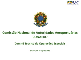 Comissão Nacional de Autoridades Aeroportuárias
CONAERO
Comitê Técnico de Operações Especiais
Brasília, 06 de agosto 2015
 