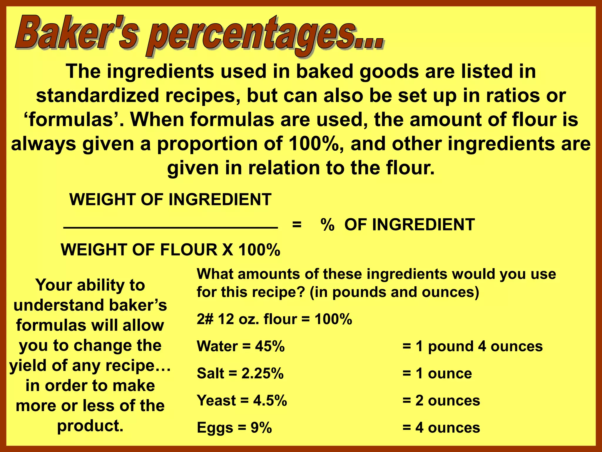 The ingredients used in baked goods are listed in
standardized recipes, but can also be set up in ratios or
‘formulas’. When formulas are used, the amount of flour is
always given a proportion of 100%, and other ingredients are
given in relation to the flour.
WEIGHT OF INGREDIENT
_______________________
WEIGHT OF FLOUR X 100%
= % OF INGREDIENT
Your ability to
understand baker’s
formulas will allow
you to change the
yield of any recipe…
in order to make
more or less of the
product.
What amounts of these ingredients would you use
for this recipe? (in pounds and ounces)
2# 12 oz. flour = 100%
Water = 45%
Salt = 2.25%
Yeast = 4.5%
Eggs = 9%
= 1 pound 4 ounces
= 1 ounce
= 2 ounces
= 4 ounces
 