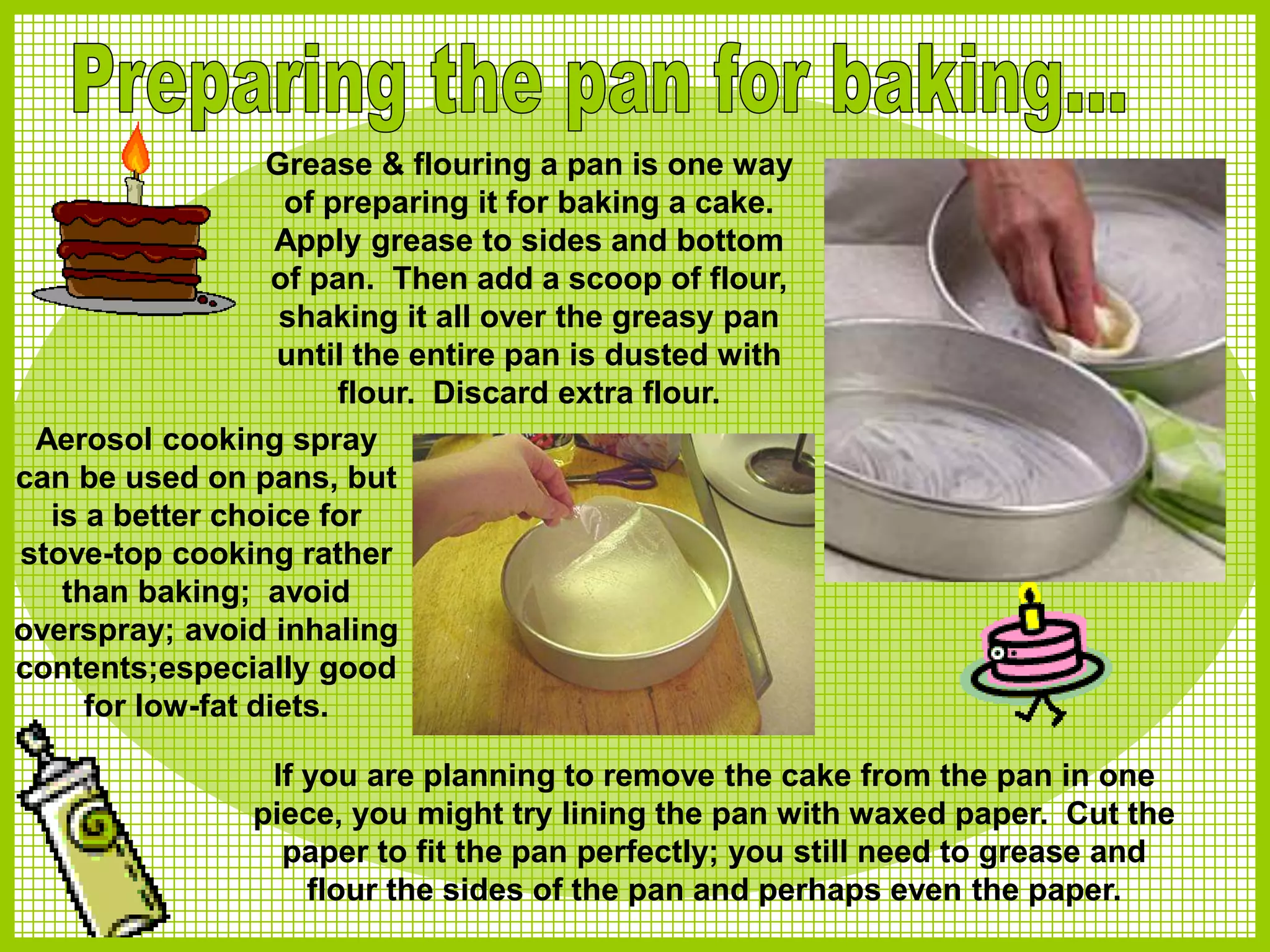 Grease & flouring a pan is one way
of preparing it for baking a cake.
Apply grease to sides and bottom
of pan. Then add a scoop of flour,
shaking it all over the greasy pan
until the entire pan is dusted with
flour. Discard extra flour.
If you are planning to remove the cake from the pan in one
piece, you might try lining the pan with waxed paper. Cut the
paper to fit the pan perfectly; you still need to grease and
flour the sides of the pan and perhaps even the paper.
Aerosol cooking spray
can be used on pans, but
is a better choice for
stove-top cooking rather
than baking; avoid
overspray; avoid inhaling
contents;especially good
for low-fat diets.
 