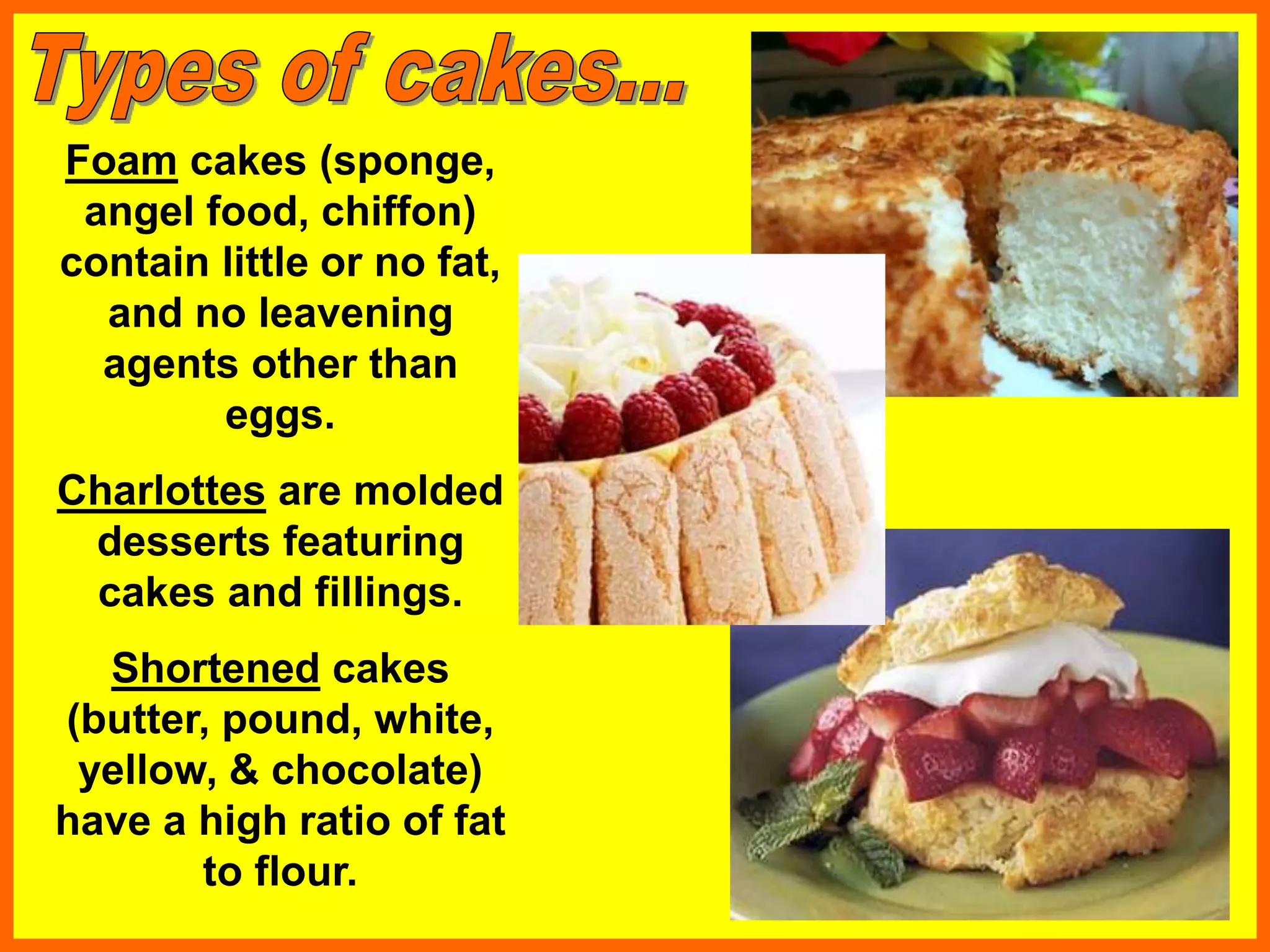 Foam cakes (sponge,
angel food, chiffon)
contain little or no fat,
and no leavening
agents other than
eggs.
Charlottes are molded
desserts featuring
cakes and fillings.
Shortened cakes
(butter, pound, white,
yellow, & chocolate)
have a high ratio of fat
to flour.
 
