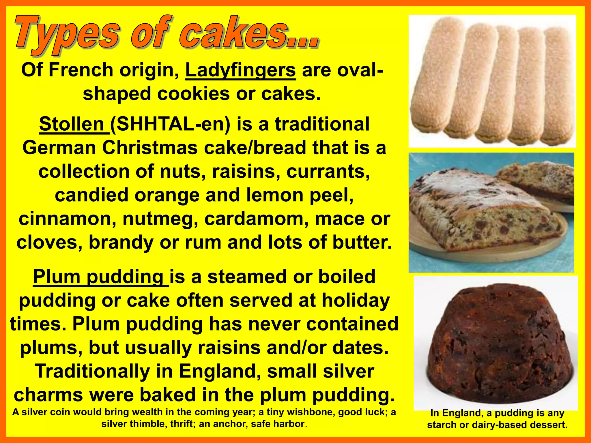 Of French origin, Ladyfingers are oval-
shaped cookies or cakes.
Plum pudding is a steamed or boiled
pudding or cake often served at holiday
times. Plum pudding has never contained
plums, but usually raisins and/or dates.
Traditionally in England, small silver
charms were baked in the plum pudding.
A silver coin would bring wealth in the coming year; a tiny wishbone, good luck; a
silver thimble, thrift; an anchor, safe harbor.
Stollen (SHHTAL-en) is a traditional
German Christmas cake/bread that is a
collection of nuts, raisins, currants,
candied orange and lemon peel,
cinnamon, nutmeg, cardamom, mace or
cloves, brandy or rum and lots of butter.
In England, a pudding is any
starch or dairy-based dessert.
 