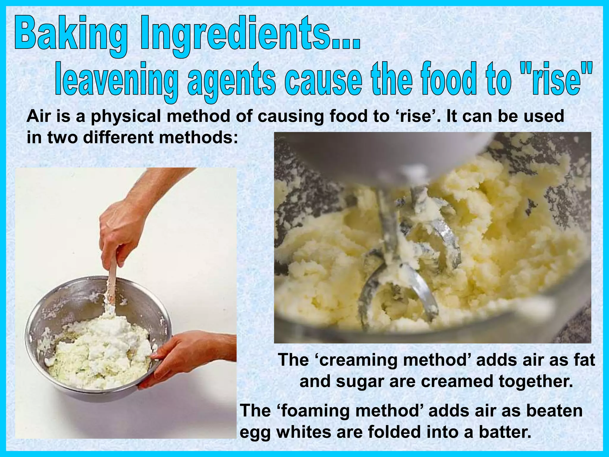 Air is a physical method of causing food to ‘rise’. It can be used
in two different methods:
The ‘creaming method’ adds air as fat
and sugar are creamed together.
The ‘foaming method’ adds air as beaten
egg whites are folded into a batter.
 