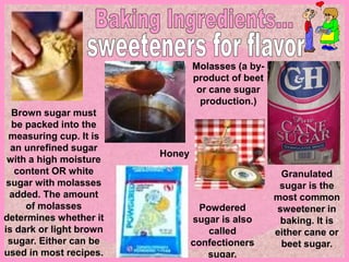 Granulated
sugar is the
most common
sweetener in
baking. It is
either cane or
beet sugar.
Molasses (a by-
product of beet
or cane sugar
production.)
Honey
Powdered
sugar is also
called
confectioners
sugar.
Brown sugar must
be packed into the
measuring cup. It is
an unrefined sugar
with a high moisture
content OR white
sugar with molasses
added. The amount
of molasses
determines whether it
is dark or light brown
sugar. Either can be
used in most recipes.
 