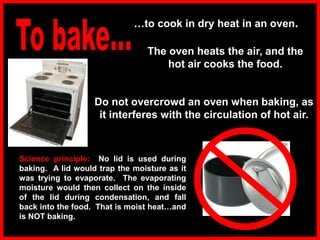 …to cook in dry heat in an oven.
The oven heats the air, and the
hot air cooks the food.
Science principle: No lid is used during
baking. A lid would trap the moisture as it
was trying to evaporate. The evaporating
moisture would then collect on the inside
of the lid during condensation, and fall
back into the food. That is moist heat…and
is NOT baking.
Do not overcrowd an oven when baking, as
it interferes with the circulation of hot air.
 