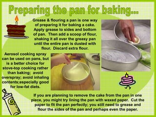 Grease & flouring a pan is one way
of preparing it for baking a cake.
Apply grease to sides and bottom
of pan. Then add a scoop of flour,
shaking it all over the greasy pan
until the entire pan is dusted with
flour. Discard extra flour.
If you are planning to remove the cake from the pan in one
piece, you might try lining the pan with waxed paper. Cut the
paper to fit the pan perfectly; you still need to grease and
flour the sides of the pan and perhaps even the paper.
Aerosol cooking spray
can be used on pans, but
is a better choice for
stove-top cooking rather
than baking; avoid
overspray; avoid inhaling
contents;especially good
for low-fat diets.
 