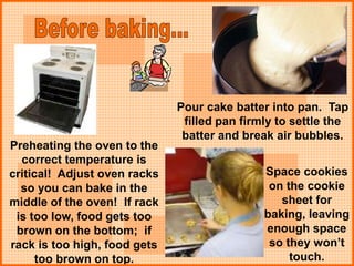 Space cookies
on the cookie
sheet for
baking, leaving
enough space
so they won’t
touch.
Preheating the oven to the
correct temperature is
critical! Adjust oven racks
so you can bake in the
middle of the oven! If rack
is too low, food gets too
brown on the bottom; if
rack is too high, food gets
too brown on top.
Pour cake batter into pan. Tap
filled pan firmly to settle the
batter and break air bubbles.
 