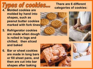 4. Molded cookies are
molded by hand into
shapes, such as
peanut butter cookies
marked with fork tines
5. Refrigerator cookies
are made when dough
is rolled in logs and
chilled; then sliced
and baked
6. Bar or sheet cookies
are made in long bars
or fill sheet pans, and
then are cut into bar
shapes after baking
There are 6 different
categories of cookies:
 