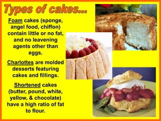 Foam cakes (sponge,
angel food, chiffon)
contain little or no fat,
and no leavening
agents other than
eggs.
Charlottes are molded
desserts featuring
cakes and fillings.
Shortened cakes
(butter, pound, white,
yellow, & chocolate)
have a high ratio of fat
to flour.
 