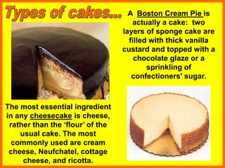 A Boston Cream Pie is
actually a cake: two
layers of sponge cake are
filled with thick vanilla
custard and topped with a
chocolate glaze or a
sprinkling of
confectioners' sugar.
The most essential ingredient
in any cheesecake is cheese,
rather than the ‘flour’ of the
usual cake. The most
commonly used are cream
cheese, Neufchatel, cottage
cheese, and ricotta.
 