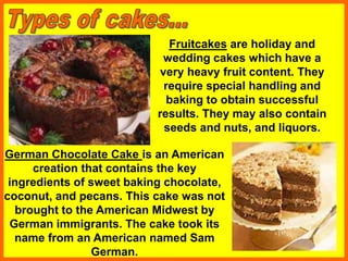 Fruitcakes are holiday and
wedding cakes which have a
very heavy fruit content. They
require special handling and
baking to obtain successful
results. They may also contain
seeds and nuts, and liquors.
German Chocolate Cake is an American
creation that contains the key
ingredients of sweet baking chocolate,
coconut, and pecans. This cake was not
brought to the American Midwest by
German immigrants. The cake took its
name from an American named Sam
German.
 