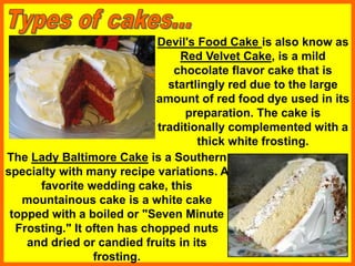 Devil's Food Cake is also know as
Red Velvet Cake, is a mild
chocolate flavor cake that is
startlingly red due to the large
amount of red food dye used in its
preparation. The cake is
traditionally complemented with a
thick white frosting.
The Lady Baltimore Cake is a Southern
specialty with many recipe variations. A
favorite wedding cake, this
mountainous cake is a white cake
topped with a boiled or "Seven Minute
Frosting." It often has chopped nuts
and dried or candied fruits in its
frosting.
 