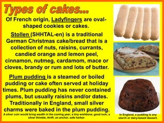 Of French origin, Ladyfingers are oval-
shaped cookies or cakes.
Plum pudding is a steamed or boiled
pudding or cake often served at holiday
times. Plum pudding has never contained
plums, but usually raisins and/or dates.
Traditionally in England, small silver
charms were baked in the plum pudding.
A silver coin would bring wealth in the coming year; a tiny wishbone, good luck; a
silver thimble, thrift; an anchor, safe harbor.
Stollen (SHHTAL-en) is a traditional
German Christmas cake/bread that is a
collection of nuts, raisins, currants,
candied orange and lemon peel,
cinnamon, nutmeg, cardamom, mace or
cloves, brandy or rum and lots of butter.
In England, a pudding is any
starch or dairy-based dessert.
 