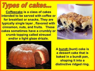 A bundt (bunt) cake is
a dessert cake that is
baked in a bundt pan,
shaping it into a
distinctive ridged ring.
Coffeecake is a class of cakes
intended to be served with coffee or
for breakfast or snacks. They are
typically single layer , flavored with
cinnamon, nuts, and fruits. These
cakes sometimes have a crumbly or
crumb topping called streusel
and/or a light glaze drizzle.
 