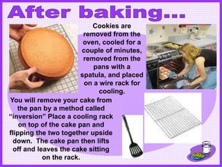 You will remove your cake from
the pan by a method called
“inversion” Place a cooling rack
on top of the cake pan and
flipping the two together upside
down. The cake pan then lifts
off and leaves the cake sitting
on the rack.
Cookies are
removed from the
oven, cooled for a
couple of minutes,
removed from the
pans with a
spatula, and placed
on a wire rack for
cooling.
 