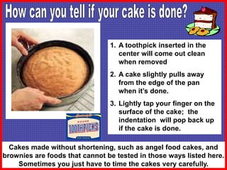 1. A toothpick inserted in the
center will come out clean
when removed
2. A cake slightly pulls away
from the edge of the pan
when it’s done.
3. Lightly tap your finger on the
surface of the cake; the
indentation will pop back up
if the cake is done.
Cakes made without shortening, such as angel food cakes, and
brownies are foods that cannot be tested in those ways listed here.
Sometimes you just have to time the cakes very carefully.
 