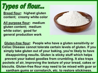 Bread flour: highest gluten
content; creamy white color
All purpose flour: medium
gluten content; medium
white color; good for
general production work
Gluten-free flour: People who have a gluten sensitivity or
Celiac Disease cannot tolerate certain levels of gluten. If you
simply take gluten out of your baking, you're likely to have
disappointing results. Gluten is sticky stuff which helps
prevent your baked goodies from crumbling. It also traps
pockets of air, improving the texture of your bread, cakes or
biscuits. Gluten-free flour may need to be mixed with guar or
xantham gums or cornstarch, etc. to restore stickiness.
 