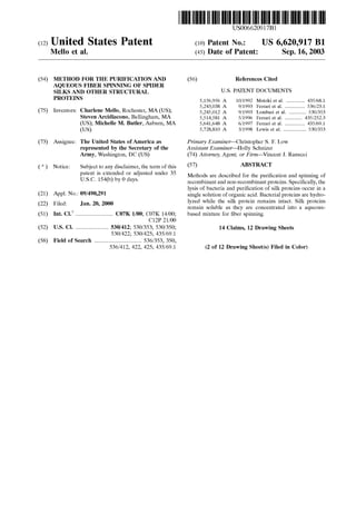 (12) United States Patent
Mello et al.
(54)
(75)
METHOD FOR THE PURIFICATION AND
AQUEOUS FIBER SPINNING OF SPIDER
SILKS AND OTHER STRUCTURAL
PROTEINS
Inventors: Charlene Mello, Rochester, MA (US);
Steven Arcidiacono, Bellingham, MA
(US); Michelle M. Butler, Auburn, MA
(US)
(73) Assignee: The United States ofAmerica as
represented by the Secretary of the
Army, Washington, DC (US)
( *) Notice: Subject to any disclaimer, the term of this
patent is extended or adjusted under 35
U.S.C. 154(b) by 0 days.
(21) Appl. No.: 09/490,291
(22) Filed: Jan. 20, 2000
(51) Int. Cl? .......................... C07K l/00; C07K 14/00;
C12P 21/00
(52) U.S. Cl. ....................... 530/412; 530/353; 530/350;
530/422; 530/425; 435/69.1
(58) Field of Search ................................. 536/353, 350,
536/412, 422, 425; 435/69.1
111111 1111111111111111111111111111111111111111111111111111111111111
US006620917Bl
(10) Patent No.: US 6,620,917 Bl
Sep.16,2003(45) Date of Patent:
(56) References Cited
U.S. PATENT DOCUMENTS
5,156,956 A
5,243,038 A
5,245,012 A
5,514,581 A
5,641,648 A
5,728,810 A
10/1992 Motoki eta!. ............. 435/68.1
9/1993 Ferrari et a!. .............. 536/23.1
9/1993 Lombari et a!. ............ 530/353
5/1996 Ferrari et a!. ............ 435/252.3
6/1997 Ferrari et a!. .............. 435/69.1
3/1998 Lewis et a!. ................ 530/353
Primary Examiner-Christopher S. F. Low
Assistant Examiner-Holly Schnizer
(74) Attorney, Agent, or Firm-Vincent J. Ranucci
(57) ABSTRACT
Methods are described for the purification and spinning of
recombinant and non-recombinant proteins. Specifically, the
lysis of bacteria and purification of silk proteins occur in a
single solution of organic acid. Bacterial proteins are hydro-
lyzed while the silk protein remains intact. Silk proteins
remain soluble as they are concentrated into a aqueous-
based mixture for fiber spinning.
14 Claims, 12 Drawing Sheets
(2 of 12 Drawing Sheet(s) Filed in Color)
 