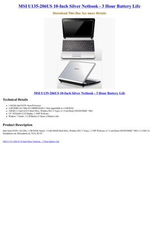 MSI U135-206US 10-Inch Silver Netbook - 3 Hour Battery Life
                                                    Download This Doc See more Details




                                MSI U135-206US 10-Inch Silver Netbook - 3 Hour Battery Life
Technical Details
   l   1.66GHz Intel N450 Atom Processor
   l   1GB DDR2 667 Mhz SO-DIMM RAM (1 Slot) upgradable to 2 GB MAX
   l   160GB 2.5-Inch SATA Hard Drive, Wireless 802.11 b/g/n, 4-1 Card Read (XD/SD/MMC/ MS)
   l   10" 1024x600 LCD Display; 1.3MP Webcam
   l   Window 7 Starter; 3 Cell Battery (3 Hours of Battery Life)


Product Description
Intel Atom N450 1.66 GHz, 1 GB RAM, Starter, 3 Cell,160GB Hard Drive, Wireless 802.11 b/g/n, 1.3 MP Webcam, 4-1 Card Read (XD/SD/MMC/ MS) 3 x USB 2.0,
Headphone out; Microphone-in, VGA, RJ-45


MSI U135-206US 10-Inch Silver Netbook - 3 Hour Battery Life
 