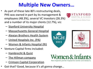 Multiple New Owners…
• As part of these late 80’s restructuring deals,
PHS was owned in part by its management &
employees (48.3%), several VC investors (26.3%)
and a number of its major clients (12.7%), viz:
– Stanford University Hospital
– Massachusetts General Hospital
– Alexian Brothers Health System
– United Hospitals Inc. (PA)
– Women & Infants Hospital (RI)
• Venture Capital firms included:
– Hambrecht & Quist
– The Hillman company
– Crimson Capital Corporation
• Got that? Good, because it’s all gonna change…
 