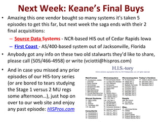 Next Week: Keane’s Final Buys
• Amazing this one vendor bought so many systems it’s taken 5
episodes to get this far, but next week the saga ends with their 2
final acquisitions:
– Source Data Systems - NCR-based HIS out of Cedar Rapids Iowa
– First Coast - AS/400-based system out of Jacksonville, Florida
• Anybody got any info on these two old stalwarts they’d like to share,
please call (505/466-4958) or write (vciotti@hispros.com)
• And in case you missed any prior
episodes of our HIS-tory series
(or are bored to tears studying
the Stage 1 versus 2 MU regs
some afternoon…), just hop on
over to our web site and enjoy
any past episode: HISPros.com
 