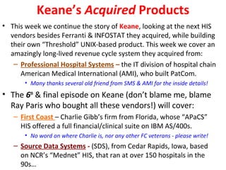 Keane’s Acquired Products
• This week we continue the story of Keane, looking at the next HIS
vendors besides Ferranti & INFOSTAT they acquired, while building
their own “Threshold” UNIX-based product. This week we cover an
amazingly long-lived revenue cycle system they acquired from:
– Professional Hospital Systems – the IT division of hospital chain
American Medical International (AMI), who built PatCom.
• Many thanks several old friend from SMS & AMI for the inside details!
• The 6th
& final episode on Keane (don’t blame me, blame
Ray Paris who bought all these vendors!) will cover:
– First Coast – Charlie Gibb’s firm from Florida, whose “APaCS”
HIS offered a full financial/clinical suite on IBM AS/400s.
• No word on where Charlie is, nor any other FC veterans - please write!
– Source Data Systems - (SDS), from Cedar Rapids, Iowa, based
on NCR’s “Mednet” HIS, that ran at over 150 hospitals in the
90s…
 