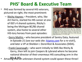 PHS’ Board & Executive Team
• PHS was formed by several HIS veterans,
pictured on right, the most prominent:
– Ritchy Haynes – President, who, like
Art Harris, started his HIS career at one
of ISD’s 4 shared systems, Ritchy’s
being the Michigan BC/BS shared
system, also home to several other
HIS-tory heroes from past episodes:
- Gerry Mathis – who became president of Sentry Data, featured
in Episode 21 (see our web site: hispros.com for a re-visit!),
and later a VP at Sheldon I. Dorenfest & Associates (SIDA).
- Frank Cavanaugh – who went initially to SMS like Ritchy &
Gerry, then left to join Coopers & Lybrand where he became
national director of their enormous HIS consulting arm in the
80s & 90s.• Amazing that an unknown shared system could spawn these three!
 