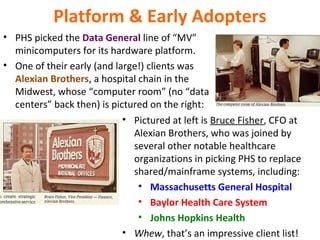 Platform & Early Adopters
• PHS picked the Data General line of “MV”
minicomputers for its hardware platform.
• One of their early (and large!) clients was
Alexian Brothers, a hospital chain in the
Midwest, whose “computer room” (no “data
centers” back then) is pictured on the right:
• Pictured at left is Bruce Fisher, CFO at
Alexian Brothers, who was joined by
several other notable healthcare
organizations in picking PHS to replace
shared/mainframe systems, including:
• Massachusetts General Hospital
• Baylor Health Care System
• Johns Hopkins Health
• Whew, that’s an impressive client list!
 