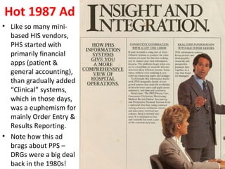 Hot 1987 Ad
• Like so many mini-
based HIS vendors,
PHS started with
primarily financial
apps (patient &
general accounting),
than gradually added
“Clinical” systems,
which in those days,
was a euphemism for
mainly Order Entry &
Results Reporting.
• Note how this ad
brags about PPS –
DRGs were a big deal
back in the 1980s!
 