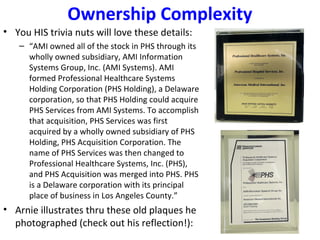 Ownership Complexity
• You HIS trivia nuts will love these details:
– “AMI owned all of the stock in PHS through its
wholly owned subsidiary, AMI Information
Systems Group, Inc. (AMI Systems). AMI
formed Professional Healthcare Systems
Holding Corporation (PHS Holding), a Delaware
corporation, so that PHS Holding could acquire
PHS Services from AMI Systems. To accomplish
that acquisition, PHS Services was first
acquired by a wholly owned subsidiary of PHS
Holding, PHS Acquisition Corporation. The
name of PHS Services was then changed to
Professional Healthcare Systems, Inc. (PHS),
and PHS Acquisition was merged into PHS. PHS
is a Delaware corporation with its principal
place of business in Los Angeles County.”
• Arnie illustrates thru these old plaques he
photographed (check out his reflection!):
 