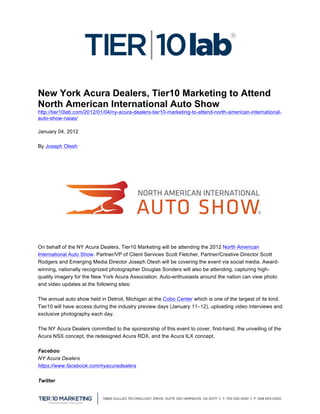  


New York Acura Dealers, Tier10 Marketing to Attend
North American International Auto Show
http://tier10lab.com/2012/01/04/ny-acura-dealers-tier10-marketing-to-attend-north-american-international-
auto-show-naias/

January 04, 2012

By Joseph Olesh




On behalf of the NY Acura Dealers, Tier10 Marketing will be attending the 2012 North American
International Auto Show. Partner/VP of Client Services Scott Fletcher, Partner/Creative Director Scott
Rodgers and Emerging Media Director Joseph Olesh will be covering the event via social media. Award-
winning, nationally recognized photographer Douglas Sonders will also be attending, capturing high-
quality imagery for the New York Acura Association. Auto-enthusiasts around the nation can view photo
and video updates at the following sites:

The annual auto show held in Detroit, Michigan at the Cobo Center which is one of the largest of its kind.
Tier10 will have access during the industry preview days (January 11–12), uploading video interviews and
exclusive photography each day.

The NY Acura Dealers committed to the sponsorship of this event to cover, first-hand, the unveiling of the
Acura NSX concept, the redesigned Acura RDX, and the Acura ILX concept.

Faceboo
NY Acura Dealers
https://www.facebook.com/nyacuradealers

Twitter

	
  
 