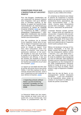 CONDITIONS pOUR QUE                           pections particulières, de moindre en-
                   L’INSpECTION AIT UN EffET                     vergure ou plus ciblée entre temps.
                   pOSITIf
                                                                 Un consensus se dessine pour élargir
                   Pour Van Bruggen, l’amélioration est          le spectre de l’inspection à d’autres
                   une conjonction de plusieurs facteurs         acteurs qui gravitent autour de l’école
                   dont l’inspection n’est qu’un élément,        (partenaires divers, associations, pa-
                   avec la formation continue, le lea-           rents, environnement local, …). De
                   dership, le support de l’autorité locale,     même, d’autres types d’évaluations
                   l’auto-évaluation, etc. Cela fait écho aux    peuvent être envisagés : visites par
                   conclusions du rapport de l’IGAENR            les pairs, association de partenaires.
                   (Cuisinier & Berthé, 2005) qui insistent
                   sur l’importance de l’effet « politique       L’exemple flamand semble promet-
                   pédagogique d’établissement » (pilo-          teur : chaque école est inspectée sur
                   tage) dans l’amélioration des résultats       une journée. L’inspection fait une esti-
                   (en pointant aussi l’impact de l’environ-     mation du « risque » et si l’école est
                   nement socio-économique).                     à risque, alors une inspection en pro-
                                                                 fondeur est réalisée. Si le risque reste
                   Une des conditions de la réussite             relativement faible, deux ou trois as-
                   d’une inspection réside dans la qua-          pects sont sélectionnés et l’inspection
                   lité du rapport d’inspection mais aussi       revient après quelques mois.
                   dans la façon dont l’établissement
                   prend en compte ce rapport. C’est             Même si la tendance n’est pas à l’ins-
                   donc dans l’articulation entre l’ins-         pection individuelle, il ne faut pas
                   pection, la direction, mais aussi les         éluder d’après Van Bruggen la ques-
                   partenaires extérieurs et les autori-         tion des enseignants repérés comme
                   tés (locales ou non) que va se jouer          « mauvais » ou « pas assez bons »,
                   la qualité de la démarche. Pour que           pour que l’inspection prenne à bras
                   l’évaluation soit efficace, il faut que       le corps le problème des enseignants
                   les évalués soit réceptifs à l’évalua-        qui sont en difficulté. Cela signifierait
                   tion et que l’évaluateur soit à l’écoute      accepter que les inspecteurs émettent
                   de l’évalué pour entendre ce qu’il peut       des jugements sur les enseignants et
                   dire (Faubert, 2009).                         les chefs d’établissement individuel-
                                                                 lement à l’instar de ce qui se fait en
                   Le rapport qui est établi doit être clair     Irlande et aux Pays de Galles, même
                   et pointer les points forts et les points     lorsqu’il s’agit d’inspections d’établis-
                   faibles. Il doit être expliqué et des di-     sement.
                   rectives doivent être fournies, suite à
                   quoi l’inspectorat se doit d’assurer un       Dans tous les cas de figure, un ac-
                   suivi (Ehren & Visscher, 2008).               compagnement semble nécessaire
                                                                 (formation, …) pour que l’évaluation,
                                                                 ou les évaluations soient prises en
                       « Inspecting schools without              compte et nourrissent la réflexion de
                       follow-up and monitoring                  toutes les parties concernées.
                       activities is probably not very
                       effective » (Ehren & Visscher,
                       2008)



                   La fréquence idéale pour les inspec-
                   tions semble se situer entre trois et
                   quatre ans, ce qui n’exclue pas, nous
                   l’avons vu précédemment, des ins-




Dossier d’actualité veille et analyses • n° 67 • novembre 2011
Inspection scolaire : du contrôle à l’accompagnement ? 
                                                                                   13/16
 