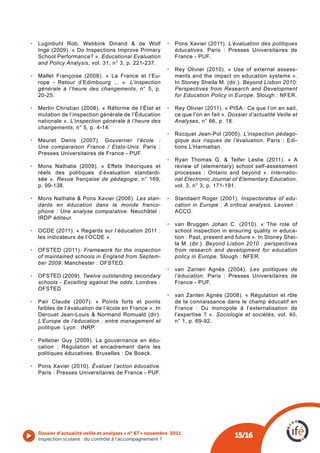 •  Luginbuhl Rob, Webbink Dinand & de Wolf                •  Pons Xavier (2011). L’évaluation des politiques
   Inge (2009). « Do Inspections Improve Primary             éducatives. Paris : Presses Universitaires de
   School Performance? ». Educational Evaluation             France - PUF.
   and Policy Analysis, vol. 31, n° 3, p. 221-237.
                                                          •  Rey Olivier (2010). « Use of external assess-
•  Mallet Françoise (2008). « La France et l’Eu-             ments and the impact on education systems ».
   rope - Retour d’Edimbourg ... ». L’inspection             In Stoney Sheila M. (dir.). Beyond Lisbon 2010:
   générale à l’heure des changements, n° 5, p.              Perspectives from Research and Development
   20-25.                                                    for Education Policy in Europe. Slough : NFER.

•  Merlin Christian (2008). « Réforme de l‘État et        •  Rey Olivier (2011). « PISA : Ce que l’on en sait,
   mutation de l‘inspection générale de l’Éducation          ce que l’on en fait ». Dossier d’actualité Veille et
   nationale ». L’inspection générale à l’heure des          Analyses, n° 66, p. 18.
   changements, n° 5, p. 4-14.
                                                          •  Rocquet Jean-Pol (2005). L’inspection pédago-
•  Meuret Denis (2007). Gouverner l’école :                  gique aux risques de l’évaluation. Paris : Edi-
   Une comparaison France / Etats-Unis. Paris :              tions L’Harmattan.
   Presses Universitaires de France - PUF.
                                                          •  Ryan Thomas G. & Telfer Leslie (2011). « A
•  Mons Nathalie (2009). « Effets théoriques et              review of (elementary) school self-assessment
   réels des politiques d’évaluation standardi-              processes : Ontario and beyond ». Internatio-
   sée ». Revue française de pédagogie, n° 169,              nal Electronic Journal of Elementary Education,
   p. 99-138.                                                vol. 3, n° 3, p. 171-191.

•  Mons Nathalie & Pons Xavier (2006). Les stan-          •  Standaert Roger (2001). Inspectorates of edu-
   dards en éducation dans le monde franco-                  cation in Europe : A critical analysis. Leuven :
   phone : Une analyse comparative. Neuchâtel :              ACCO.
   IRDP éditeur.
                                                          •  van Bruggen Johan C. (2010). « The role of
•  OCDE (2011). « Regards sur l’éducation 2011 :             school inspection in ensuring quality in educa-
   les indicateurs de l’OCDE ».                              tion : Past, present and future ». In Stoney Shei-
                                                             la M. (dir.). Beyond Lisbon 2010 : perspectives
•  OFSTED (2011). Framework for the inspection               from research and development for education
   of maintained schools in England from Septem-             policy in Europe. Slough : NFER.
   ber 2009. Manchester : OFSTED.
                                                          •  van Zanten Agnès (2004). Les politiques de
•  OFSTED (2009). Twelve outstanding secondary               l’éducation. Paris : Presses Universitaires de
   schools - Excelling against the odds. Londres :           France - PUF.
   OFSTED
                                                          •  van Zanten Agnès (2008). « Régulation et rôle
•  Pair Claude (2007). « Points forts et points              de la connaissance dans le champ éducatif en
   faibles de l’évaluation de l’école en France ». In        France : Du monopole à l’externalisation de
   Derouet Jean-Louis & Normand Romuald (dir).               l’expertise ? ». Sociologie et sociétés, vol. 40,
   L’Europe de l’éducation : entre management et             n° 1, p. 69-92.
   politique. Lyon : INRP.

•  Pelletier Guy (2009). La gouvernance en édu-
   cation : Régulation et encadrement dans les
   politiques éducatives. Bruxelles : De Boeck.

•  Pons Xavier (2010). Évaluer l’action éducative.
   Paris : Presses Universitaires de France - PUF.




   Dossier d’actualité veille et analyses • n° 67 • novembre 2011
   Inspection scolaire : du contrôle à l’accompagnement ? 
                                                                                      15/16
 