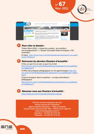 n°   67
                                                Nov. 2011




 pour citer ce dossier :
 Thibert Rémi (2011). « Inspection scolaire : du contrôle à
 l’accompagnement ? ». Dossier d’actualité Veille et Analyses, n°67,
 novembre.
 En ligne : http://ife.ens-lyon.fr/vst/DA/detailsDossier.php?parent=accueil&d
 ossier=67&lang=fr

 retrouvez les derniers dossiers d’actualité :
 l Pisa, ce que l’on en sait, ce que l’on en fait
 http://ife.ens-lyon.fr/vst/DA/detailsDossier.php?parent=accueil&doss
 ier=66&lang=fr
 l Effets des pratiques pédagogiques sur les apprentissages http://ife.
 ens-lyon.fr/vst/DA/detailsDossier.php?parent=accueil&dossier=65&la
 ng=fr
 l Savoir enseigner dans le supérieur : un enjeu d’excellence
 pédagogique
 http://ife.ens-lyon.fr/vst/DA/detailsDossier.php?parent=accueil&doss
 ier=64&lang=fr



 abonnez-vous aux dossiers d’actualité :
 https://listes.ens-lyon.fr/sympa/info/veille.analyses



              © École normale supérieure de Lyon
                 Institut français de l’Éducation
         Agence Qualité Éducation – Veille et Analyses
   15 parvis René-Descartes BP 7000 – 69342 Lyon cedex 07
                 veille.scientifique@ens-lyon.fr
                Standard : +33 (04) 26 73 61 00
                Télécopie : +33 (04) 26 73 11 45




                          Dossier d’actualité veille et analyses • n° 67 • novembre 2011
16/16
16/16                     Inspection scolaire : du contrôle à l’accompagnement ? 
 