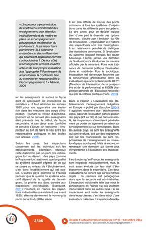 Il  est  très  difficile  de  trouver  des  points 
   « L’inspecteur a pour mission              communs à tous les systèmes d’inspec-
   de contrôler la conformité des             tions dans les différents pays européens.
   enseignements aux attendus                 Le titre choisi pour ce dossier indique
   institutionnels et de mettre en            bien d’une part la diversité des options
   place un accompagnement                    retenues, d’autre part l’évolution du rôle
   pédagogique en direction du                de l’inspection. L’organisation et l’histoire
   professeur (...) Les inspecteurs           des inspectorats sont très hétérogènes.
                                              Il est néanmoins possible de distinguer
   parviennent-ils à faire tenir
                                              des évolutions communes. Si l’évaluation
   ensemble ces deux référentiels             du système éducatif français fait couler
   qui pourraient apparaître comme            beaucoup  d’encre,  jamais  une  définition 
   contradictoires ? De leur côté,            de l’évaluation n’a été donnée de manière
   les enseignants arrivent-ils à être        officielle par le ministère. Pons note l’ab-
   acteurs de leur propre évaluation,         sence de demande politique d’évaluation
   à se l’approprier ? Parviennent-ils        claire et stabilisée. Pour le sociologue,
   à transformer la contrainte (liée          l’évaluation est davantage façonnée par
   au contrôle) en ressource (liée à          la concurrence grandissante entre les
   l’accompagnement) ? » Albanel,             évaluateurs que sont notamment la DEPP
                                              (Direction de l’évaluation, de la prospec-
   2009
                                              tive et de la performance) et l’IGEN (Ins-
                                              pection générale de l’Éducation nationale)
                                              que par la volonté politique (Pons, 2010).
ler les enseignants et surtout la façon
dont ils appliquent les instructions du       Dans le rapport « L’évaluation des éta-
ministère ». Il faut attendre les années      blissements d’enseignement obligatoire
1990 pour voir apparaitre une évolu-          en Europe » publié par Eurydice (2004),
tion dans les missions des corps d’ins-       il apparait nettement que l’établissement
pection. Pourtant la notion d’accompa-        est au cœur de l’évaluation dans la plupart
gnement et de conseil des enseignants         des pays (23 sur 30) et que dans ces cas-
était présente dès le début, de façon         là, les inspecteurs s’interdisent générale-
secondaire. À ces deux axes (contrôle         ment de porter un jugement de valeur sur
et conseil) s’ajoute un troisième : l’ins-    l’enseignement ou sur l’enseignant. Dans
pecteur se doit de faire le lien entre les    les autres pays, ce sont les enseignants
responsables politiques et les écoles         qui sont évalués, soit par des inspecteurs
(De Grauwe, 2008).                            soit par les municipalités qui sont res-
                                              ponsables de l’enseignement au niveau
Selon les pays, les inspections               local (pays nordiques). Mais là encore, on
concernent soit les individus, soit les       remarque une évolution qui donne plus
établissements. Standaert explique            d’importance à l’évaluation des établisse-
cette distinction par un parti pris idéolo-   ments.
gique fort au départ : des pays (comme
le Royaume-Uni) estiment que la qualité       Il est à noter qu’en France, les enseignants
du système éducatif dépend de ce qui          sont inspectés individuellement, mais ils
se passe au niveau de l’établissement,        sont aussi évalués par leur chef d’éta-
c’est donc l’établissement qui est éva-       blissement dans le secondaire. Ces deux
lué. D’autres pays (comme la France)          évaluations ne portent pas sur les mêmes
pensent que la qualité du système édu-        objets : la première est pédagogique
catif dépend de la qualité de l’ensei-        alors que la seconde est administrative.
gnant, la priorité est donc donnée aux        L’inspection individuelle telle que nous la
inspections individuelles (Standaert,         connaissons en France n’a pas vraiment
2001). Pourtant, en France, les inspec-       d’équivalent dans les autres pays : si les
tions individuelles n’existaient pas avant    inspecteurs vont visiter les enseignants
1830 ; elles ne deviennent la norme qu’à      dans leurs classes, c’est dans le but d’une
partir de la fin du XIXe siècle.              évaluation collective. L’inspection d’établis-




                                              Dossier d’actualité veille et analyses • n° 67 • novembre 2011
                2/16                          Inspection scolaire : du contrôle à l’accompagnement ? 
 