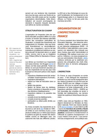 sement est une tendance très importante           La SICI est un lieu d’échanges et a pour ob-
                             dans tous les pays, parce que l’école est au      jectif l’amélioration de l’enseignement et de
                             carrefour des défis posés par les nouvelles       l’apprentissage grâce à un inspectorat plus
                             organisations décentralisées. Cette décen-        efficace.  La  France  ne  fait  pas  partie  des 
                             tralisation est souvent accompagnée de            membres de la SICI.
                             standards à respecter, lesquels standards
                             sont définis de manière centralisée.

                                                                               organIsatIon de
                             STRUCTURATION DU ChAmp
                                                                               l’InspectIon en
                             L’organisation de l’inspection dans les sys-
                             tèmes éducatifs européens diffère d’un pays       france
                             à l’autre, en fonction des histoires nationales
                             comme des conceptions particulières de            En France coexistent deux hiérarchies dans
                             l’évaluation. La plupart des inspectorats sont    l’Education Nationale : une hiérarchie admi-
                             indépendants du ministère, mais pas forcé-        nistrative (chefs d’établissement, recteurs)
                             ment  financièrement  ou  structurellement.       et une hiérarchie pédagogique (IGEN – IA
    IEN : Inspecteur de      Parfois, les « inspecteurs » sont en fait des     IPR et IEN) l. Cette distinction a pour consé-
l

    l’Éducation nationale    évaluateurs complètement extérieurs au sys-       quence une séparation plus marquée que
    IA-IPR : Inspecteur      tème éducatif. Ils répondent alors à un appel     dans d’autres pays entre l’administration et
    d’académie – ins-        d’offre, comme c’est le cas en Angleterre         la pédagogie. Elle explique aussi pour une
    pecteur pédagogique      avec l’Ofsted (Office for Standards in Educa-     part la « méfiance » du corps enseignant en-
    régional                 tion).                                            vers son administration (Van-Zanten, 2004),
    IGEN : Inspection gé-                                                      méfiance  renforcée  par  la  redéfinition  pro-
    nérale de l’Éducation    Les tâches qui incombent aux inspectorats         gressive des prérogatives des chefs d’éta-
    nationale                sont assez diverses. Van Bruggen (2010) en        blissement dans le domaine pédagogique
    IGAENR : Inspection      dresse une liste assez générale. Toutes ces       (Hassani, 2007).
    générale de l’adminis-   tâches ne sont pas forcément assurées par
    tration de l’Éducation   tous les inspectorats de tous les pays mais
    nationale et de la       la plupart se retrouvent partout à des degrés     L’INSpECTION
    recherche                divers :
                             −	 inspections d’établissements (full / whole /   En France, le corps d’inspection se scinde
                                 complete / broad-inspections of schools) ;    en deux : il faut distinguer les Inspecteurs
                             −	 inspections thématiques ;                      territoriaux qui vont voir les enseignants dans
                             −	 rapport sur l’état de l’éducation dans un      leur classe et évaluent ce qu’ils font avec les
                                 pays ;                                        élèves (IA-IPR pour les collèges et lycées
                             −	 gestion des plaintes ;                         généraux, IEN pour le premier degré et les
                             −	 gestion de tâches dans les établisse-          professeurs de lycée professionnel), et les
                                 ments (a tendance à disparaître au profit     Inspecteurs généraux (IGEN – IGAEN) qui
                                 des directions d’établissements) ;            font davantage des enquêtes de terrain à
                             −	 inspections relatives à la passation des       l’échelle des établissements, ces derniers
                                 examens ;                                     restant les supérieurs hiérarchiques des pre-
                             −	 conseils envers les établissements ;           miers.
                             −	 conseils envers les autorités ;
                             −	 participation au débat public (limité), pu-    L’IGEN, corps créé par Napoléon en 1802,
                                 blications.                                   dépend directement du Ministère de l’édu-
                                                                               cation nationale. Parmi ses misions décrites
                             Au niveau européen, les inspectorats se re-       sur le site du ministère, on peut retenir qu’elle
                             trouvent au sein de la SICI fondée en 1995 :      « exerce des fonctions de contrôle, d’étude
                             29 entités en sont membres (il peut y avoir       et d’évaluation, et formule des avis et pro-
                             plusieurs entités pour un même pays lorsque       positions concernant le fonctionnement et
                             le système est géré de manière très décen-        l’efficacité du système d’enseignement » et
                             tralisée comme en Allemagne avec une              a pour mission d’une part le « suivi perma-
                             autonomie très forte des différents Länder).      nent des enseignements, de la politique édu-




       Dossier d’actualité veille et analyses • n° 67 • novembre 2011
       Inspection scolaire : du contrôle à l’accompagnement ? 
                                                                                                     3/16
 