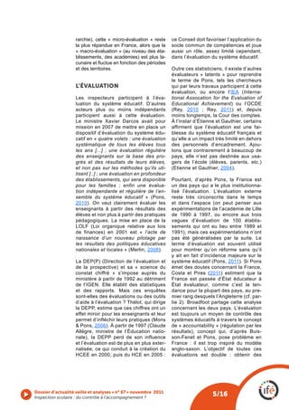 rarchie), cette « micro-évaluation » reste     ce Conseil doit favoriser l’application du
                   la plus répandue en France, alors que la       socle commun de compétences et joue
                   « macro-évaluation » (au niveau des éta-       aussi un rôle, assez limité cependant,
                   blissements, des académies) est plus la-       dans l’évaluation du système éducatif.
                   cunaire et fluctue en fonction des périodes 
                   et des territoires.                        Outre ces statisticiens, il existe d’autres
                                                              évaluateurs « latents » pour reprendre
                                                              le terme de Pons, tels les chercheurs
                   L’éVALUATION                               qui par leurs travaux participent à cette
                                                              évaluation, ou encore l’IEA (Interna-
                   Les inspecteurs participent à l’éva- tional Assocation for the Evaluation of
                   luation du système éducatif. D’autres Educational Achievement) ou l’OCDE
                   acteurs plus ou moins indépendants (Rey, 2010 ; Rey, 2011) et, depuis
                   participent aussi à cette évaluation. moins longtemps, la Cour des comptes.
                   Le  ministre  Xavier  Darcos  avait  pour  À l’instar d’Étienne et Gauthier, certains
                   mission en 2007 de mettre en place un affirment que l’évaluation est une fai-
                   dispositif d’évaluation du système édu- blesse du système éducatif français et
                   catif en « quatre volets : une évaluation qu’elle a un impact très limité en dehors
                   systématique de tous les élèves tous des personnels d’encadrement. Ajou-
                   les ans [...] ; une évaluation régulière tons que contrairement à beaucoup de
                   des enseignants sur la base des pro- pays, elle n’est pas destinée aux usa-
                   grès et des résultats de leurs élèves, gers de l’école (élèves, parents, etc.)
                   et non pas sur les méthodes qu’ils uti- (Etienne et Gauthier, 2004).
                   lisent [..] ; une évaluation en profondeur
                   des établissements, qui sera disponible Pourtant, d’après Pons, la France est
                   pour les familles ; enfin une évalua- un des pays qui a le plus institutionna-
                   tion indépendante et régulière de l’en- lisé l’évaluation. L’évaluation externe
                   semble du système éducatif » (Pons, reste très circonscrite dans le temps
                   2010). On veut clairement évaluer les et dans l’espace (on peut penser aux
                   enseignants à partir des résultats des expérimentations de l’académie de Lille
                   élèves et non plus à partir des pratiques de 1990 à 1997, ou encore aux trois
                   pédagogiques. La mise en place de la vagues d’évaluation de 100 établis-
                   LOLF (Loi organique relative aux lois sements qui ont eu lieu entre 1989 et
                   de finances) en 2001 est « l’acte de 1991), mais ces expérimentations n’ont
                   naissance d’un nouveau pilotage par pas été généralisées par la suite. Le
                   les résultats des politiques éducatives terme d’évaluation est souvent utilisé
                   nationales et locales » (Merlin, 2008).    pour montrer qu’on réforme sans qu’il
                                                              y ait en fait d’incidence majeure sur le
                   La DEP(P) (Direction de l’évaluation et système éducatif (Pons, 2011). Si Pons
                   de la prospective) et sa « science du émet des doutes concernant la France,
                   constat chiffré » s’impose auprès du Costa et Pires (2011) estiment que la
                   ministère à partir de 1992 au détriment France est passée d’État éducateur à
                   de l’IGEN. Elle établit des statistiques État évaluateur, comme c’est la ten-
                   et des rapports. Mais ces enquêtes dance pour la plupart des pays, au pre-
                   sont-elles des évaluations ou des outils mier rang desquels l’Angleterre (cf. par-
                   d’aide à l’évaluation ? Thélot, qui dirige tie 2). Broadfoot partage cette analyse
                   la DEPP, estime que ces chiffres ont un concernant les deux pays. L’évaluation
                   effet miroir pour les enseignants et leur est toujours un moyen de contrôle des
                   permet d’infléchir leurs pratiques (Mons systèmes éducatifs à travers le concept
                   & Pons, 2006). À partir de 1997 (Claude de « accountability » (régulation par les
                   Allègre, ministre de l’Éducation natio- résultats), concept qui, d’après Buis-
                   nale), la DEPP perd de son influence son-Fenet et Pons, pose problème en
                   et l’évaluation est de plus en plus exter- France : il est trop inspiré du modèle
                   nalisée, ce qui conduit à la création du anglo-saxon. L’objectif de toutes ces
                   HCEE en 2000, puis du HCE en 2005 : évaluations est double : obtenir des




Dossier d’actualité veille et analyses • n° 67 • novembre 2011
Inspection scolaire : du contrôle à l’accompagnement ? 
                                                                                     5/16
 