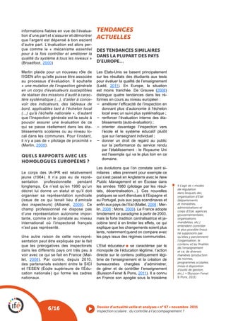 informations fiables en vue de l’évalua-     tendances
tion d’une part et s’assurer et démontrer
que l’argent est dépensé à bon escient
                                             actuelles
d’autre part. L’évaluation est alors per-
çue comme le « mécanisme essentiel           DES TENDANCES SImILAIRES
pour à la fois contrôler et améliorer la
qualité du système à tous les niveaux »
                                             DANS LA pLUpART DES pAYS
(Broadfoot, 2000)                            D’EUROpE…

Merlin plaide pour un nouveau rôle de        Les Etats-Unis se basent principalement
l’IGEN afin qu’elle puisse être associée     sur les résultats des étudiants aux tests
au processus d’évaluation. Il souhaite       pour évaluer la qualité de l’enseignement
« une mutation de l’inspection générale      (Ladd, 2011). En Europe, la situation
en un corps d’évaluateurs susceptibles       est moins tranchée. De Grauwe (2008)
de réaliser des missions d’audit à carac-    distingue quatre tendances dans les ré-
tère systématique (...), d’aider à conce-    formes en cours au niveau européen :
voir des indicateurs, des tableaux de        −	 améliorer l’efficacité de l’inspection en 
bord, applicables tant à l’échelon local         donnant plus d’autonomie à l’échelon
(...) qu’à l’échelle nationale », d’autant       local avec un suivi plus systématique ;
que l’Inspection générale est la seule à     −	 renforcer l’évaluation interne des éta-
pouvoir assurer une évaluation de ce             blissements (auto-évaluation) ;
qui se passe réellement dans les éta-        −	 orienter davantage l’inspection vers
blissements scolaires ou au niveau lo-           l’école et le système éducatif plutôt
cal dans les communes. Pour l’instant,           que sur l’enseignant individuel ;
il n’y a pas de « pilotage de proximité »    −	 donner un droit de regard au public
(Merlin, 2008).                                  sur la performance du service rendu
                                                 par l’établissement : le Royaume Uni
QUELS RAppORTS AVEC LES                          est l’exemple qui va le plus loin en ce
                                                 domaine.
hOMOLOGuES EuROPéENS ?
                                             Les évolutions que l’on constate sont si-
Le corps des IA-IPR est relativement         milaires ; elles prennent pour exemple ce
jeune (1964). Il n’a pas eu de repré-        qui s’est passé en Angleterre avec le New
sentation    professionnelle   pendant       Public Management et en Écosse dans              l
longtemps. Ce n’est qu’en 1990 qu’un         les années 1980 (pilotage par les résul-             Il s’agit de « modes
                                                                                                  de régulation
décret lui donne un statut et qu’il doit     tats, décentralisation…). Ces nouvelles              dans lesquels des
organiser sa représentation syndicale        pratiques se sont étendues à l’Espagne et            organisation d’Etat
(issue de ce qui tenait lieu d’amicale       au Portugal, puis aux pays scandinaves et            (départements
des inspecteurs) (Albanel, 2009). Ce         enfin aux pays de l’Est (Mallet, 2008 ; Mer-         et ministères,
                                                                                                  administrations et
champ professionnel ne dispose pas           lin, 2008 ; Mons, 2009). La France adopte            corps d’Etat, agences
d’une représentation autonome impor-         timidement ce paradigme à partir de 2003,            gouvernementales,
tante, comme on le constate au niveau        mais la forte tradition centralisatrice et ja-       organisations
international où l’inspectorat français      cobine tend à en limiter les effets, ce qui          mandatées, etc.)
                                                                                                  entendent contrôler
n’est pas représenté.                        explique que les changements soient plus             le plus possible (nous
                                             lents, notamment quand on compare avec               ne supposons pas
Une autre raison de cette non-repré-         les pays issus des régimes communistes.              qu’elles y parviennent)
sentation peut être expliquée par le fait                                                         l’organisation, le
                                                                                                  contenu et les finalités
que les prérogatives des inspectorats        L’Etat éducateur l se caractérise par le             de l’enseignement
dans les différents pays ont très peu à      monopole de l’éducation légitime, l’action           et ce, de diverses
voir avec ce qui se fait en France (Mal-     directe sur le contenu politiquement légi-           manières (production
let, 2008). Par contre, depuis 2010,         time de l’enseignement et la création de             de normes,
                                                                                                  programmes scolaires,
des partenariats existent entre la SICI      bureaucraties chargées d’administrer,                mises à disposition
et l’ESEN (École supérieure de l’Édu-        de gérer et de contrôler l’enseignement              d’outils de gestion,
cation nationale) qui forme les cadres       (Buisson-Fenet & Pons, 2011). Il a connu             etc.). » (Buisson-Fenet
nationaux.                                   en France son apogée sous la troisième               & Pons, 2011)




                                             Dossier d’actualité veille et analyses • n° 67 • novembre 2011
               6/16                          Inspection scolaire : du contrôle à l’accompagnement ? 
 