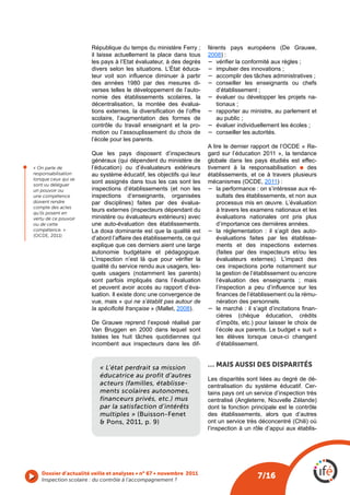République du temps du ministère Ferry ;              férents pays européens (De Grauwe,
                          il laisse actuellement la place dans tous             2008) :
                          les pays à l’Etat évaluateur, à des degrés            −	 vérifier la conformité aux règles ;
                          divers selon les situations. L’État éduca-            −	 impulser des innovations ;
                          teur  voit  son  influence  diminuer  à  partir       −	 accomplir des tâches administratives ;
                          des années 1980 par des mesures di-                   −	 conseiller les enseignants ou chefs
                          verses telles le développement de l’auto-                d’établissement ;
                          nomie des établissements scolaires, la                −	 évaluer ou développer les projets na-
                          décentralisation, la montée des évalua-                  tionaux ;
                          tions  externes,  la  diversification  de  l’offre    −	 rapporter au ministre, au parlement et
                          scolaire, l’augmentation des formes de                   au public ;
                          contrôle du travail enseignant et la pro-             −	 évaluer individuellement les écoles ;
                          motion ou l’assouplissement du choix de               −	 conseiller les autorités.
                          l’école pour les parents.
                                                                                A lire le dernier rapport de l’OCDE « Re-
                          Que les pays disposent d’inspecteurs                  gard sur l’éducation 2011 », la tendance
                          généraux (qui dépendent du ministère de               globale dans les pays étudiés est effec-
                          l’éducation) ou d’évaluateurs extérieurs              tivement à la responsabilisation l des
l
    « On parle de
    responsabilisation    au système éducatif, les objectifs qui leur           établissements, et ce à travers plusieurs
    lorsque ceux qui se
    sont vu déléguer
                          sont assignés dans tous les cas sont les              mécanismes (OCDE, 2011) :
    un pouvoir ou         inspections d’établissements (et non les              −	 la performance : on s’intéresse aux ré-
    une compétence        inspections d’enseignants, organisées                     sultats des établissements, et non aux
    doivent rendre        par disciplines) faites par des évalua-                   processus mis en œuvre. L’évaluation
    compte des actes
    qu’ils posent en
                          teurs externes (inspecteurs dépendant du                  à travers les examens nationaux et les
    vertu de ce pouvoir   ministère ou évaluateurs extérieurs) avec                 évaluations nationales ont pris plus
    ou de cette           une auto-évaluation des établissements.                   d’importance ces dernières années.
    compétence. »         La doxa dominante est que la qualité est              −	 la réglementation : il s’agit des auto-
    (OCDE, 2011)
                          d’abord l’affaire des établissements, ce qui              évaluations faites par les établisse-
                          explique que ces derniers aient une large                 ments et des inspections externes
                          autonomie budgétaire et pédagogique.                      (faites par des inspecteurs et/ou les
                          L’inspection  n’est  là  que  pour  vérifier  la          évaluateurs externes). L’impact des
                          qualité du service rendu aux usagers, les-                ces inspections porte notamment sur
                          quels usagers (notamment les parents)                     la gestion de l’établissement ou encore
                          sont parfois impliqués dans l’évaluation                  l’évaluation des enseignants ; mais
                          et peuvent avoir accès au rapport d’éva-                  l’inspection  a  peu  d’influence  sur  les 
                          luation. Il existe donc une convergence de                finances de l’établissement ou la rému-
                          vue, mais « qui ne s’établit pas autour de                nération des personnels.
                          la spécificité française » (Mallet, 2008).            −	 le marché : il s’agit d’incitations finan-
                                                                                    cières (chèque éducation, crédits
                          De Grauwe reprend l’exposé réalisé par                    d’impôts, etc.) pour laisser le choix de
                          Van Bruggen en 2000 dans lequel sont                      l’école aux parents. Le budget « suit »
                          listées les huit tâches quotidiennes qui                  les élèves lorsque ceux-ci changent
                          incombent aux inspecteurs dans les dif-                   d’établissement.



                              « L’état perdrait sa mission                      … mAIS AUSSI DES DISpARITéS
                              éducatrice au profit d’autres
                                                                                Les disparités sont liées au degré de dé-
                              acteurs (familles, établisse-                     centralisation du système éducatif. Cer-
                              ments scolaires autonomes,                        tains pays ont un service d’inspection très
                              financeurs privés, etc.) mus                      centralisé (Angleterre, Nouvelle Zélande)
                              par la satisfaction d’intérêts                    dont la fonction principale est le contrôle
                              multiples » (Buisson-Fenet                        des établissements, alors que d’autres
                              & Pons, 2011, p. 9)                               ont un service très déconcentré (Chili) où
                                                                                l’inspection à un rôle d’appui aux établis-




       Dossier d’actualité veille et analyses • n° 67 • novembre 2011
       Inspection scolaire : du contrôle à l’accompagnement ? 
                                                                                                     7/16
 