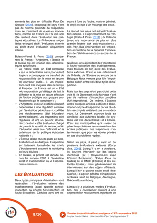 sements  les  plus  en  difficulté.  Pour  De      cours à l’une ou l’autre, mais en général,
Grauwe (2008), beaucoup de pays n’ont              le choix est fait d’un mélange des deux.
pas de réforme profonde de l’inspection
mais se contentent de quelques innova-             La plupart des pays ont adopté l’évalua-
tions, comme en France où l’IG voit son            tion externe, il s’agit notamment du Por-
rôle renforcé dans l’évaluation des poli-          tugal (Costa & Pires, 2011) ; de l’Irlande
tiques éducatives. La Finlande se singu-           (avec une importance de plus en plus
larise en ayant aboli l’évaluation externe         grande laissée aux auto-évaluations) ;
au  profit  d’une  évaluation  uniquement          des Pays-Bas (intervention de l’inspec-
interne.                                           tion en fonction de la capacité d’innova-
                                                   tion de l’établissement) ou encore de la
Buisson-Fenet & Pons (2011) compa-                 France.
rent la France, l’Angleterre, l’Ecosse et
la Suisse qui ont chacun des caractéris-           Quelques uns accordent de l’importance
tiques spécifiques :                               à l’auto-évaluation des établissements,
−	 La France reste un Etat centralisé              mais toujours en lien avec des évalua-
    « qui se décentralise sans pour autant         tions externes. C’est le cas notamment
    toujours accompagner ce transfert de           de l’Irlande, de l’Écosse ou encore de la
    responsabilités de la mise en œuvre            Belgique. Nous verrons plus loin l’impor-
    de nouveaux outils... ». Les inspec-           tance du lien entre ces deux types d’ins-
    tions sont très inégales dans le temps         pection.
    et l’espace. La France est un « État
    néo corporatiste qui délègue de fait la        Mais tous les pays n’ont pas choisi cette
    définition et la mise en œuvre effective       voie-là : le Danemark et la Norvège n’ont
    de l’action publique aux groupes pro-          pas de système d’inspection complète
    fessionnels qui le composent » ;               (full-inspections). De même, l’Estonie
−	 L’Angleterre, avec un système éducatif          après quelques années a décidé d’aban-
    décentralisé a une régulation centrale         donner ce type d’inspection car les résul-
    par  l’évaluation  périodique  et  codifiée    tats escomptés n’étaient pas au rendez-
    des établissements (état éducateur             vous. Le Danemark accorde toute sa
    central naissant). Les inspections sont        confiance  aux  autorités  locales  (le  sys-
    régulières et ont un pouvoir structu-          tème est très décentralisé) et à l’école.
    rant : c’est un « État évaluateur chargé       C’est aux municipalités qu’il revient de
    de garantir la qualité du service public       gérer les problèmes rencontrés dans les
    d’éducation ainsi que l’efficacité et la       écoles publiques. Les inspecteurs n’in-
    cohérence de la politique éducative            terviennent que pour les écoles privées
    nationale » ;                                  en cas de problème repéré.
−	 L’Écosse laisse plus de place à l’auto-
    évaluation et au dialogue. L’inspection        Selon les pays, il peut y avoir un ou
    est fortement formalisée, les chefs            plusieurs évaluateurs externes (Eury-
    d’établissement assurent le monitoring         dice, 2004). Lorsqu’il y en a plusieurs,
    de leurs équipes ;                             ils peuvent intervenir sur des objets
−	 En Suisse, la priorité est donnée de-           identiques (ex : Royaume-Uni avec
    puis les années 2000 à l’évaluation            l’Ofsted (Angleterre), l’Estyn (Pays de
    C’est un Etat moniteur, ou un Etat édu-        Galles) ou le HMIE (Ecosse) et les au-
    cateur minimum.                                torités locales), mais généralement ils
                                                   interviennent sur des objets différents.
                                                   Lorsqu’il n’y a qu’une seule entité éva-
les évaluatIons                                    luatrice, il s’agit en général d’inspecteurs
                                                   scolaires, sauf en Belgique, Allemagne,
Deux types principaux d’évaluation sont            Grèce et Luxembourg.
repérables : l’évaluation externe des
établissements (aussi appelée school-              Lorsqu’il y a plusieurs modes d’évalua-
inspection, ou encore full-inspection) et          tion, cela « correspond toujours à une
l’auto-évaluation. Certains pays ont re-           segmentation relativement importante de




                                                   Dossier d’actualité veille et analyses • n° 67 • novembre 2011
                 8/16                              Inspection scolaire : du contrôle à l’accompagnement ? 
 