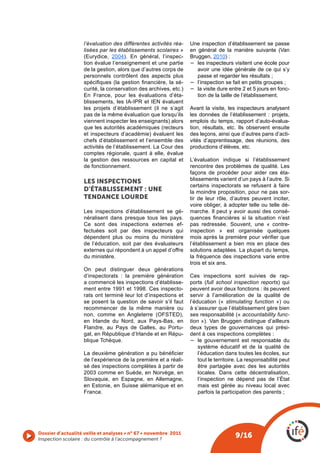 l’évaluation des différentes activités réa-   Une inspection d’établissement se passe
                   lisées par les établissements scolaires »     en général de la manière suivante (Van
                   (Eurydice, 2004). En général, l’inspec-       Bruggen, 2010) :
                   tion évalue l’enseignement et une partie      −	 les inspecteurs visitent une école pour
                   de la gestion, alors que d’autres corps de       avoir une idée générale de ce qui s’y
                   personnels contrôlent des aspects plus           passe et regarder les résultats ;
                   spécifiques (la gestion financière, la sé-    −	 l’inspection se fait en petits groupes ;
                   curité, la conservation des archives, etc.)   −	 la visite dure entre 2 et 5 jours en fonc-
                   En France, pour les évaluations d’éta-           tion de la taille de l’établissement.
                   blissements, les IA-IPR et IEN évaluent
                   les projets d’établissement (il ne s’agit     Avant la visite, les inspecteurs analysent
                   pas de la même évaluation que lorsqu’ils      les données de l’établissement : projets,
                   viennent inspecter les enseignants) alors     emplois du temps, rapport d’auto-évalua-
                   que les autorités académiques (recteurs       tion, résultats, etc. Ils observent ensuite
                   et inspecteurs d’académie) évaluent les       des leçons, ainsi que d’autres pans d’acti-
                   chefs d’établissement et l’ensemble des       vités d’apprentissage, des réunions, des
                   activités de l’établissement. La Cour des     productions d’élèves, etc.
                   comptes régionale, quant à elle, évalue
                   la gestion des ressources en capital et       L’évaluation indique si l’établissement
                   de fonctionnement.                            rencontre des problèmes de qualité. Les
                                                                 façons de procéder pour aider ces éta-
                   LES INSpECTIONS                               blissements varient d’un pays à l’autre. Si
                                                                 certains inspectorats se refusent à faire
                   D’éTAbLISSEMENT : uNE                         la moindre proposition, pour ne pas sor-
                   TENDANCE LOURDE                               tir de leur rôle, d’autres peuvent inciter,
                                                                 voire obliger, à adopter telle ou telle dé-
                   Les inspections d’établissement se gé-        marche. Il peut y avoir aussi des consé-
                   néralisent dans presque tous les pays.        quences  financières  si  la  situation  n’est 
                   Ce sont des inspections externes ef-          pas redressée. Souvent, une « contre-
                   fectuées soit par des inspecteurs qui         inspection » est organisée quelques
                   dépendent plus ou moins du ministère          mois après la première pour vérifier que 
                   de l’éducation, soit par des évaluateurs      l’établissement a bien mis en place des
                   externes qui répondent à un appel d’offre     solutions adaptées. La plupart du temps,
                   du ministère.                                 la fréquence des inspections varie entre
                                                                 trois et six ans.
                   On peut distinguer deux générations
                   d’inspectorats : la première génération    Ces inspections sont suivies de rap-
                   a commencé les inspections d’établisse-    ports (full school inspection reports) qui
                   ment entre 1991 et 1998. Ces inspecto-     peuvent avoir deux fonctions : ils peuvent
                   rats ont terminé leur lot d’inspections et servir à l’amélioration de la qualité de
                   se posent la question de savoir s’il faut  l’éducation (« stimulating function ») ou
                   recommencer de la même manière ou          à s’assurer que l’établissement gère bien
                   non, comme en Angleterre (OFSTED),         ses responsabilité (« accountability func-
                   en Irlande du Nord, aux Pays-Bas, en       tion »). Van Bruggen distingue d’ailleurs
                   Flandre, au Pays de Galles, au Portu-      deux types de gouvernances qui prési-
                   gal, en République d’Irlande et en Répu-   dent à ces inspections complètes :
                   blique Tchèque.                            −	 le gouvernement est responsable du
                                                                  système éducatif et de la qualité de
                   La deuxième génération a pu bénéficier         l’éducation dans toutes les écoles, sur
                   de l’expérience de la première et a réali-     tout le territoire. La responsabilité peut
                   sé des inspections complètes à partir de       être partagée avec des les autorités
                   2003 comme en Suède, en Norvège, en            locales. Dans cette décentralisation,
                   Slovaquie, en Espagne, en Allemagne,           l’inspection ne dépend pas de l’État
                   en Estonie, en Suisse alémanique et en         mais est gérée au niveau local avec
                   France.                                        parfois la participation des parents ;




Dossier d’actualité veille et analyses • n° 67 • novembre 2011
Inspection scolaire : du contrôle à l’accompagnement ? 
                                                                                      9/16
 