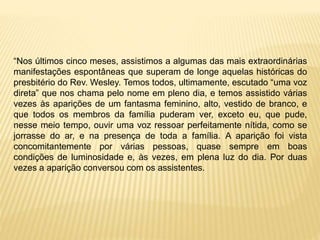 “Nos últimos cinco meses, assistimos a algumas das mais extraordinárias
manifestações espontâneas que superam de longe aquelas históricas do
presbitério do Rev. Wesley. Temos todos, ultimamente, escutado “uma voz
direta” que nos chama pelo nome em pleno dia, e temos assistido várias
vezes às aparições de um fantasma feminino, alto, vestido de branco, e
que todos os membros da família puderam ver, exceto eu, que pude,
nesse meio tempo, ouvir uma voz ressoar perfeitamente nítida, como se
jorrasse do ar, e na presença de toda a família. A aparição foi vista
concomitantemente por várias pessoas, quase sempre em boas
condições de luminosidade e, às vezes, em plena luz do dia. Por duas
vezes a aparição conversou com os assistentes.
 