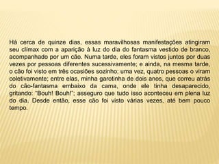 Há cerca de quinze dias, essas maravilhosas manifestações atingiram
seu clímax com a aparição à luz do dia do fantasma vestido de branco,
acompanhado por um cão. Numa tarde, eles foram vistos juntos por duas
vezes por pessoas diferentes sucessivamente; e ainda, na mesma tarde,
o cão foi visto em três ocasiões sozinho; uma vez, quatro pessoas o viram
coletivamente; entre elas, minha garotinha de dois anos, que correu atrás
do cão-fantasma embaixo da cama, onde ele tinha desaparecido,
gritando: “Bouh! Bouh!”; asseguro que tudo isso aconteceu em plena luz
do dia. Desde então, esse cão foi visto várias vezes, até bem pouco
tempo.
 