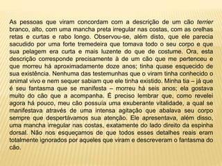 As pessoas que viram concordam com a descrição de um cão terrier
branco, alto, com uma mancha preta irregular nas costas, com as orelhas
retas e curtas e rabo longo. Observou-se, além disto, que ele parecia
sacudido por uma forte tremedeira que tomava todo o seu corpo e que
sua pelagem era curta e mais luzente do que de costume. Ora, esta
descrição corresponde precisamente à de um cão que me pertenceu e
que morreu há aproximadamente doze anos; tinha quase esquecido de
sua existência. Nenhuma das testemunhas que o viram tinha conhecido o
animal vivo e nem sequer sabiam que ele tinha existido. Minha tia – já que
é seu fantasma que se manifesta – morreu há seis anos; ela gostava
muito do cão que a acompanha. É preciso lembrar que, como revelei
agora há pouco, meu cão possuía uma exuberante vitalidade, a qual se
manifestava através de uma intensa agitação que abalava seu corpo
sempre que despertávamos sua atenção. Ele apresentava, além disso,
uma mancha irregular nas costas, exatamente do lado direito da espinha
dorsal. Não nos esqueçamos de que todos esses detalhes reais eram
totalmente ignorados por aqueles que viram e descreveram o fantasma do
cão.
 