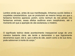 Lembro ainda que, antes de sua manifestação, tínhamos ouvido latidos e
coçadelas característicos, que se produziam ao mesmo tempo em que o
fantasma feminino aparecia; porém, como nenhum de nós jamais vira
fantasmas animais, esses efeitos auditivos eram inexplicáveis, até o
momento em que a aparição do cão esclareceu o mistério.
O significado teórico deste acontecimento inesquecível surge de uma
maneira bastante clara: ele tende a demonstrar o que logicamente
deveríamos supor, isto é, que a alma do cão, assim como a de sua dona,
pode sobreviver à morte do corpo.”
 