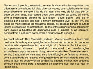 Neste caso é preciso, sobretudo, se ater às circunstâncias seguintes: que
o fantasma do cachorro foi visto diversas vezes, quer coletivamente, quer
sucessivamente, sempre à luz do dia; que, uma vez, ele foi visto por um
bebê de dois anos, que correu atrás dele embaixo da cama, brincando
com a ingenuidade própria de sua idade: “Bouh! Bouh!”; que ele foi
descrito por pessoas que não o tinham conhecido vivo; e, por fim, que
antes da manifestação do fantasma canino, as pessoas tinham escutado
latidos e coçadelas característicos. Todas estas circunstâncias contribuem
para excluir a hipótese de alucinação pura e simples e, ao contrário,
demonstram a natureza paranormal e extrínseca da aparição.
As conclusões do Rev. Tweedale, portanto, são incontestáveis, tanto mais
devido ao fato de que a aparição do fantasma do cachorro não pode ser
considerada separadamente da aparição do fantasma feminino que o
acompanhava durante o período memorável de manifestações
espontâneas expostas em um longo relatório pelo Rev. Tweedale. Assim
sendo, é razoável concluir que, se a identificação do fantasma feminino
com a tia falecida do religioso em questão deve ser considerada uma boa
prova a favor da sobrevivência do Espírito daquela mulher, não podemos
concluir outra coisa para o fantasma do cachorro que, por sua vez, foi
identificado.
 
