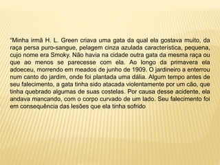 “Minha irmã H. L. Green criava uma gata da qual ela gostava muito, da
raça persa puro-sangue, pelagem cinza azulada característica, pequena,
cujo nome era Smoky. Não havia na cidade outra gata da mesma raça ou
que ao menos se parecesse com ela. Ao longo da primavera ela
adoeceu, morrendo em meados de junho de 1909. O jardineiro a enterrou
num canto do jardim, onde foi plantada uma dália. Algum tempo antes de
seu falecimento, a gata tinha sido atacada violentamente por um cão, que
tinha quebrado algumas de suas costelas. Por causa desse acidente, ela
andava mancando, com o corpo curvado de um lado. Seu falecimento foi
em consequência das lesões que ela tinha sofrido
 
